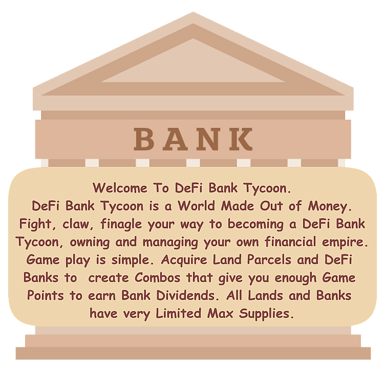 Welcome To DeFi Bank Tycoon. DeFi Bank Tycoon is a World Made Out of Money. Fight, claw, finagle your way to becoming a DeFi Bank Tycoon, owning and managing your own financial empire. Game play is simple. Acquire Land Parcels and DeFi Banks to create Combos that give you enough Game Points to earn Bank Dividends. All Lands and Banks have very Limited Max Supplies.